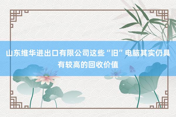 山东维华进出口有限公司这些“旧”电脑其实仍具有较高的回收价值